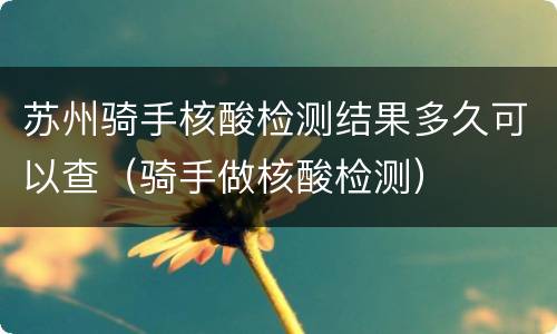 苏州骑手核酸检测结果多久可以查（骑手做核酸检测）