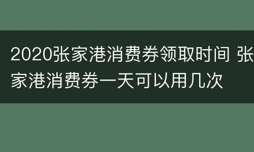 2020张家港消费券领取时间 张家港消费券一天可以用几次
