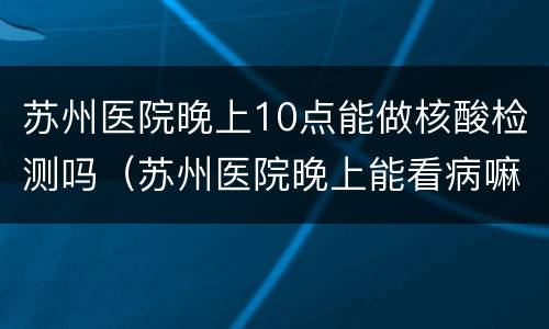 苏州医院晚上10点能做核酸检测吗（苏州医院晚上能看病嘛）
