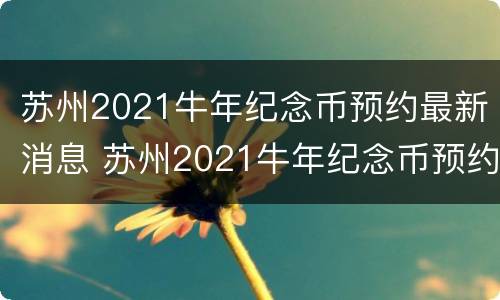 苏州2021牛年纪念币预约最新消息 苏州2021牛年纪念币预约最新消息公布