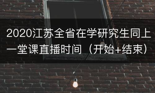 2020江苏全省在学研究生同上一堂课直播时间（开始+结束）