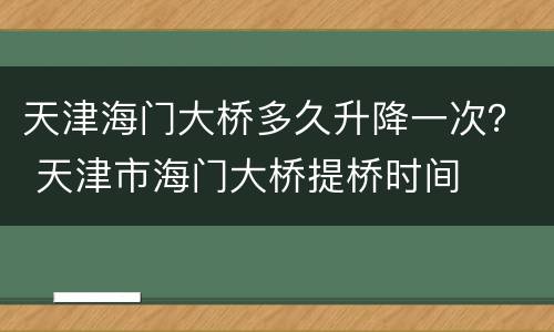 天津海门大桥多久升降一次？ 天津市海门大桥提桥时间