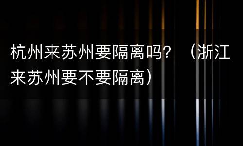 杭州来苏州要隔离吗？（浙江来苏州要不要隔离）