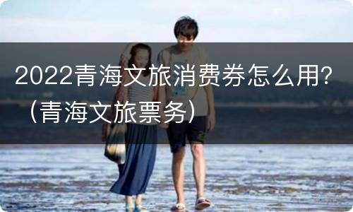 2022青海文旅消费券怎么用？（青海文旅票务）