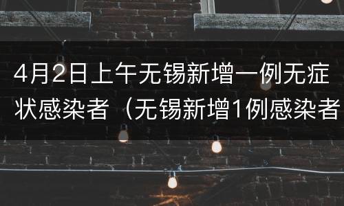 4月2日上午无锡新增一例无症状感染者（无锡新增1例感染者活动轨迹）
