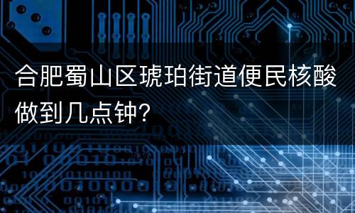 合肥蜀山区琥珀街道便民核酸做到几点钟？