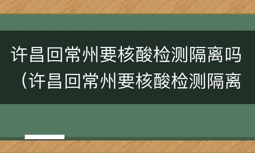 许昌回常州要核酸检测隔离吗（许昌回常州要核酸检测隔离吗现在）