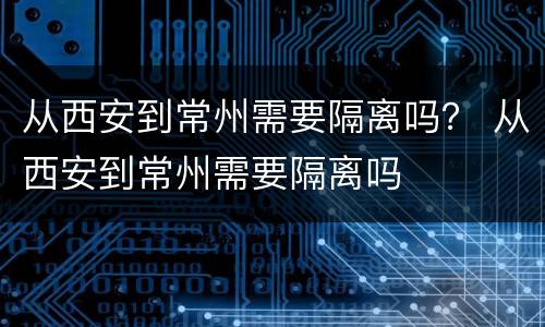 从西安到常州需要隔离吗？ 从西安到常州需要隔离吗