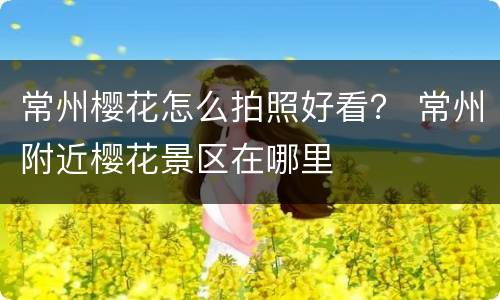 常州樱花怎么拍照好看？ 常州附近樱花景区在哪里