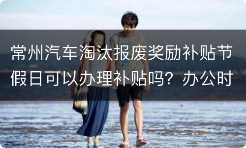 常州汽车淘汰报废奖励补贴节假日可以办理补贴吗？办公时间？