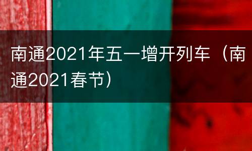 南通2021年五一增开列车（南通2021春节）