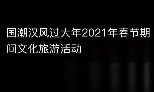 国潮汉风过大年2021年春节期间文化旅游活动