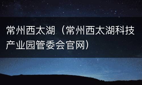 常州西太湖（常州西太湖科技产业园管委会官网）