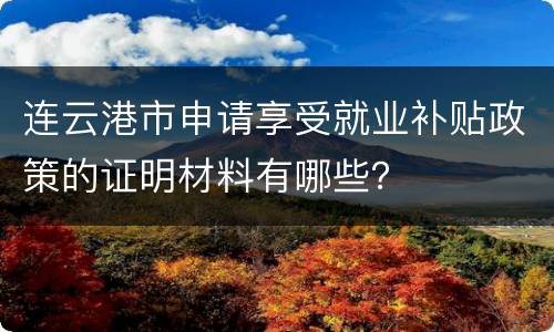 连云港市申请享受就业补贴政策的证明材料有哪些？