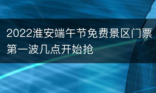 2022淮安端午节免费景区门票第一波几点开始抢