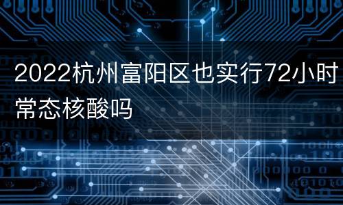 2022杭州富阳区也实行72小时常态核酸吗