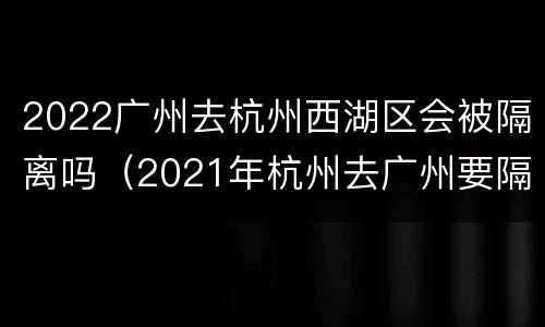 2022广州去杭州西湖区会被隔离吗（2021年杭州去广州要隔离吗）
