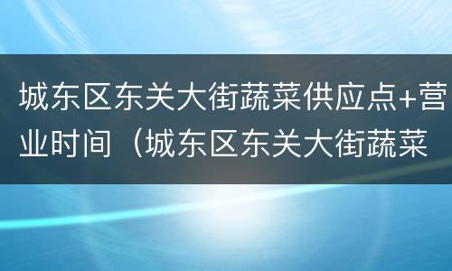 城东区东关大街蔬菜供应点+营业时间（城东区东关大街蔬菜供应点 营业时间查询）