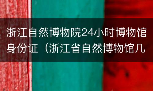浙江自然博物院24小时博物馆身份证（浙江省自然博物馆几点开门）