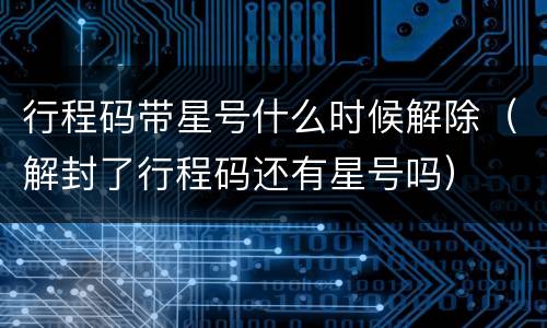 行程码带星号什么时候解除（解封了行程码还有星号吗）