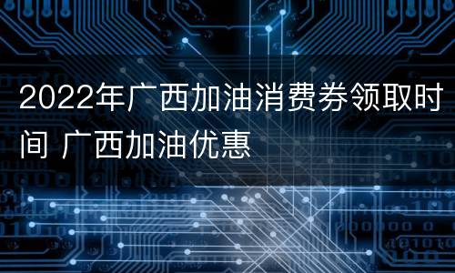 2022年广西加油消费券领取时间 广西加油优惠