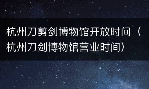 杭州刀剪剑博物馆开放时间（杭州刀剑博物馆营业时间）