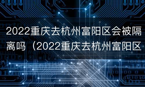 2022重庆去杭州富阳区会被隔离吗（2022重庆去杭州富阳区会被隔离吗知乎）