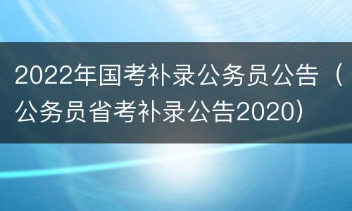 2022年国考补录公务员公告（公务员省考补录公告2020）