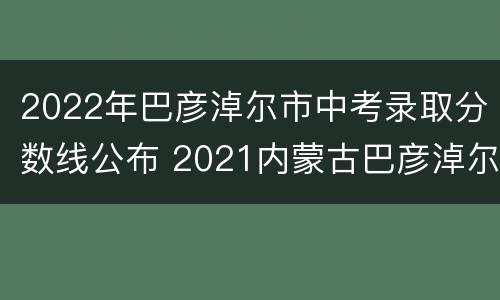2022年巴彦淖尔市中考录取分数线公布 2021内蒙古巴彦淖尔市中考分数线