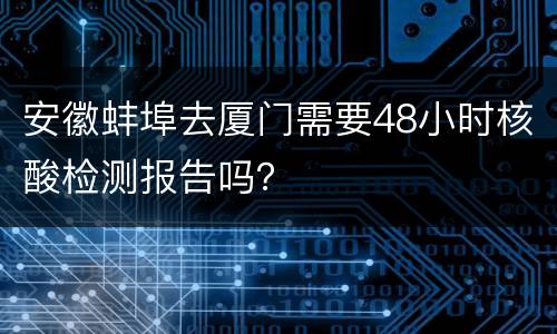 安徽蚌埠去厦门需要48小时核酸检测报告吗？