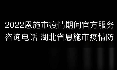 2022恩施市疫情期间官方服务咨询电话 湖北省恩施市疫情防控电话公布