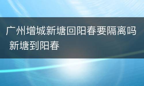 广州增城新塘回阳春要隔离吗 新塘到阳春