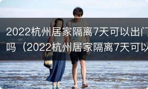2022杭州居家隔离7天可以出门吗（2022杭州居家隔离7天可以出门吗现在）