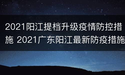 2021阳江提档升级疫情防控措施 2021广东阳江最新防疫措施