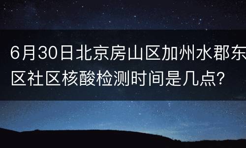 6月30日北京房山区加州水郡东区社区核酸检测时间是几点？