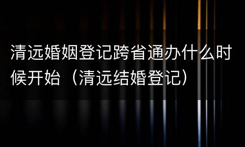 清远婚姻登记跨省通办什么时候开始（清远结婚登记）