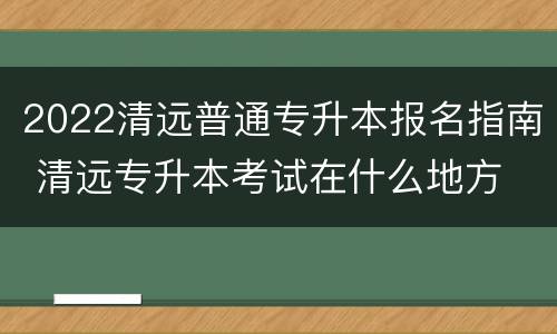 2022清远普通专升本报名指南 清远专升本考试在什么地方