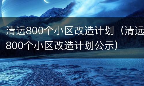 清远800个小区改造计划（清远800个小区改造计划公示）