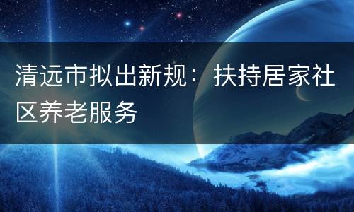 清远市拟出新规：扶持居家社区养老服务