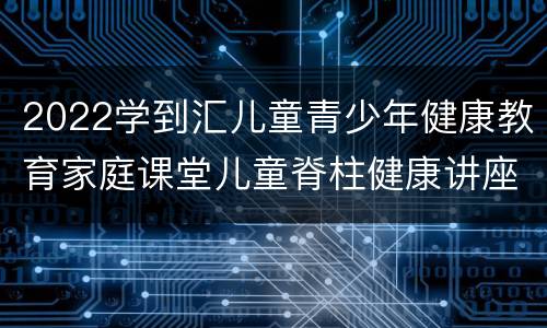 2022学到汇儿童青少年健康教育家庭课堂儿童脊柱健康讲座回放入口