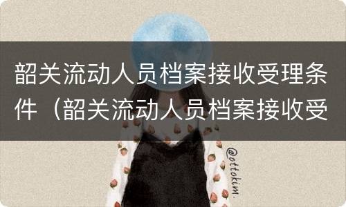 韶关流动人员档案接收受理条件（韶关流动人员档案接收受理条件有哪些）