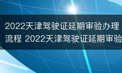 2022天津驾驶证延期审验办理流程 2022天津驾驶证延期审验办理流程图