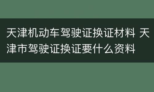 天津机动车驾驶证换证材料 天津市驾驶证换证要什么资料