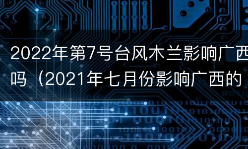 2022年第7号台风木兰影响广西吗（2021年七月份影响广西的台风）