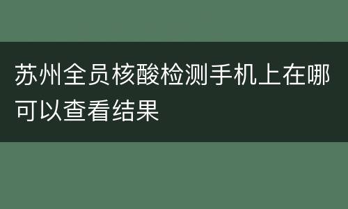 苏州全员核酸检测手机上在哪可以查看结果