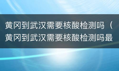 黄冈到武汉需要核酸检测吗（黄冈到武汉需要核酸检测吗最新）