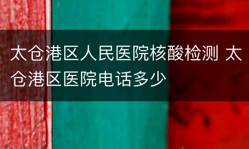 太仓港区人民医院核酸检测 太仓港区医院电话多少