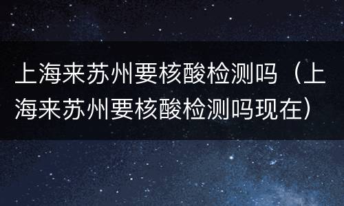 上海来苏州要核酸检测吗（上海来苏州要核酸检测吗现在）