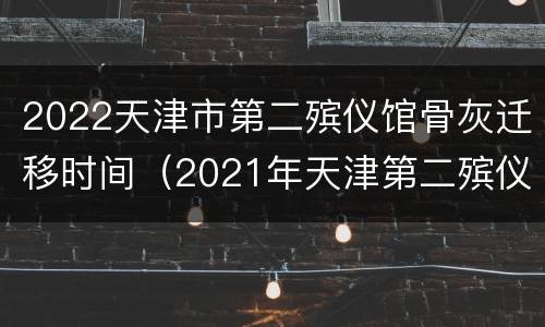 2022天津市第二殡仪馆骨灰迁移时间（2021年天津第二殡仪馆扫墓）