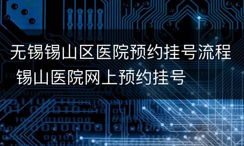 无锡锡山区医院预约挂号流程 锡山医院网上预约挂号